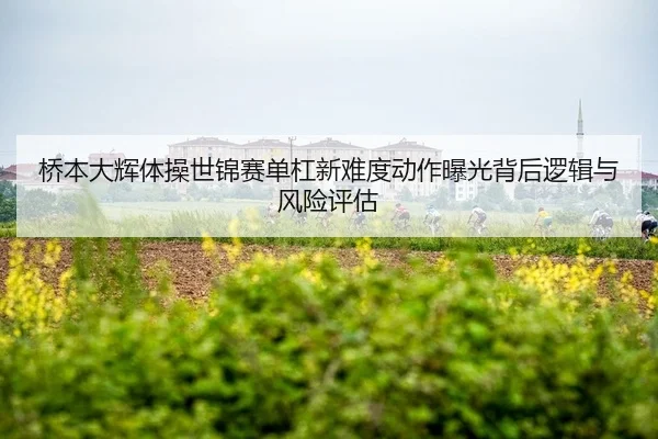 桥本大辉体操世锦赛单杠新难度动作曝光背后逻辑与风险评估